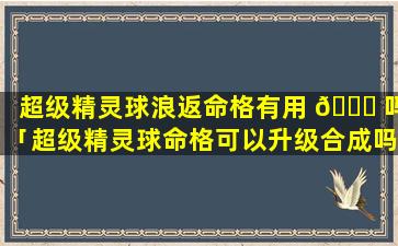 超级精灵球浪返命格有用 🐝 吗「超级精灵球命格可以升级合成吗」